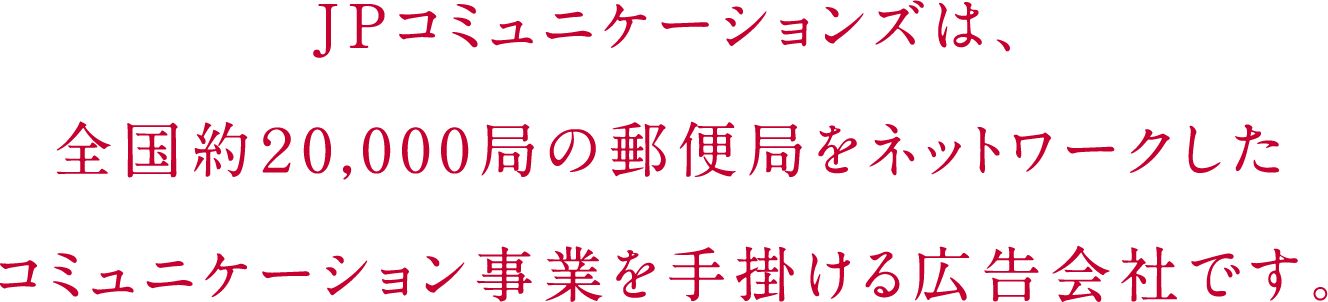 JPコミュニケーションズは、全国約20,000局の郵便局をネットワークしたコミュニケーション事業を手掛ける広告会社です。