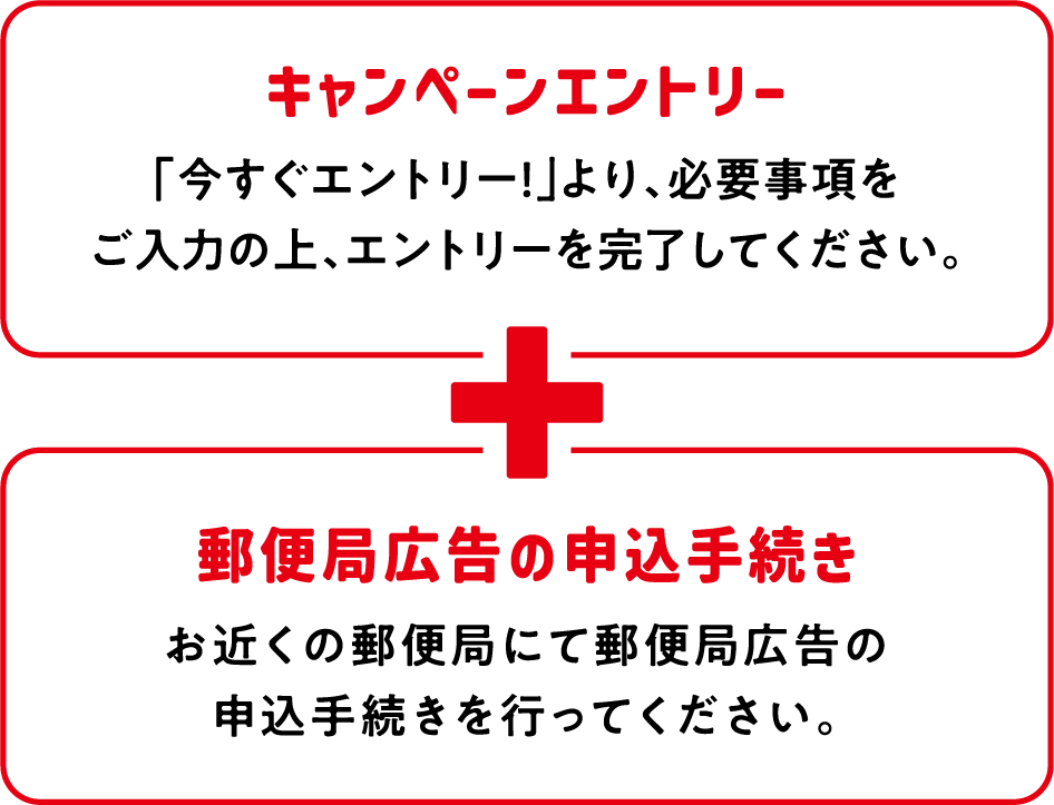キャンペーンエントリー:「今すぐエントリー!」より、必要事項をご入力の上、エントリーを完了してください。 郵便局広告の申込手続き:お近くの郵便局にて郵便局広告の申込手続きを行ってください。