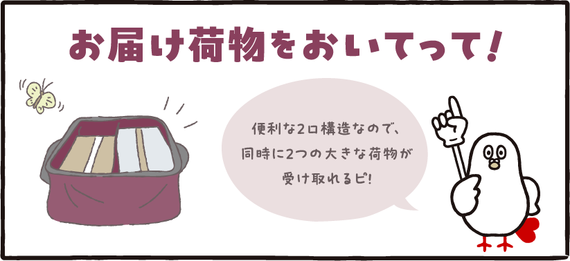 お届け荷物をおいてって! お届け荷物をおいてって!便利な2口構造なので、同時に2つの大きな荷物が受け取れるピ!