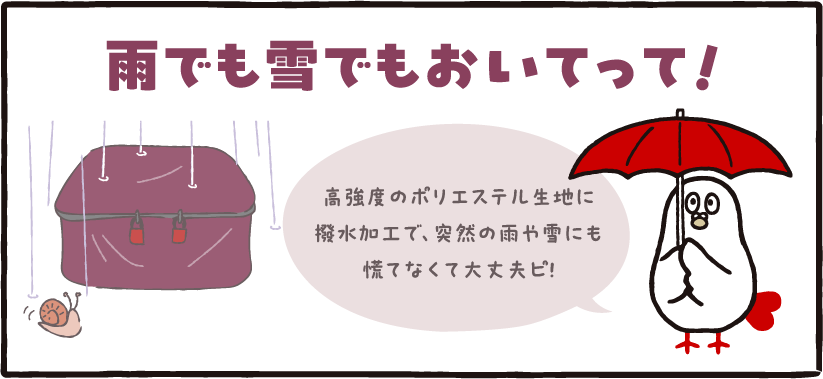 雨でも雪でもおいてって! 雨でも雪でもおいてって!高強度のポリエステル生地に撥水加工で、突然の雨や雪にも慌てなくて大丈夫ピ!